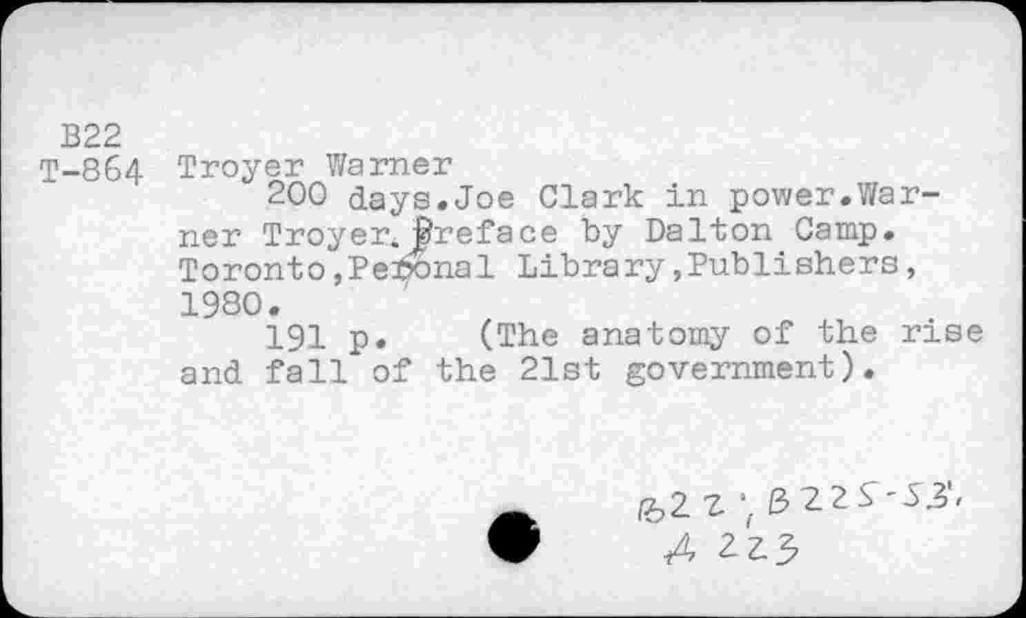 ﻿B22
T-864 Troyer Warner
200 days.Joe Clark in power.Warner Troyer. Jfreface by Dalton Camp. Toronto,Pennal Library »Publishers, 1980.
191 p. (The anatomy of the rise and fall of the 21st government).
Z \ ß 22
X 223